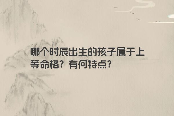 哪个时辰出生的孩子属于上等命格？有何特点？