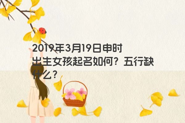 2019年3月19日申时出生女孩起名如何？五行缺什么？
