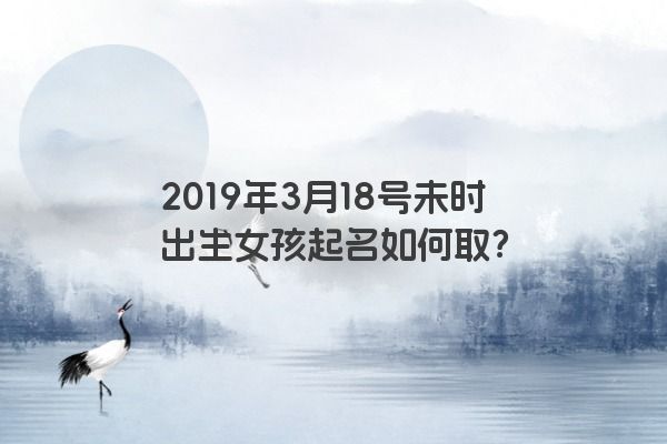 2019年3月18号未时出生女孩起名如何取？