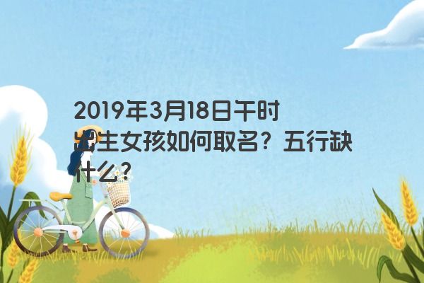 2019年3月18日午时出生女孩如何取名?五行缺什么?