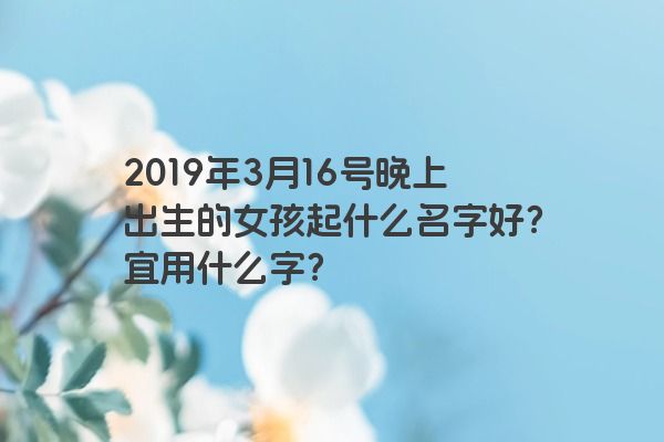 2019年3月16号晚上出生的女孩起什么名字好？宜用什么字？