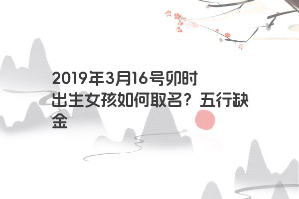 2019年3月16号卯时出生女孩如何取名？五行缺金