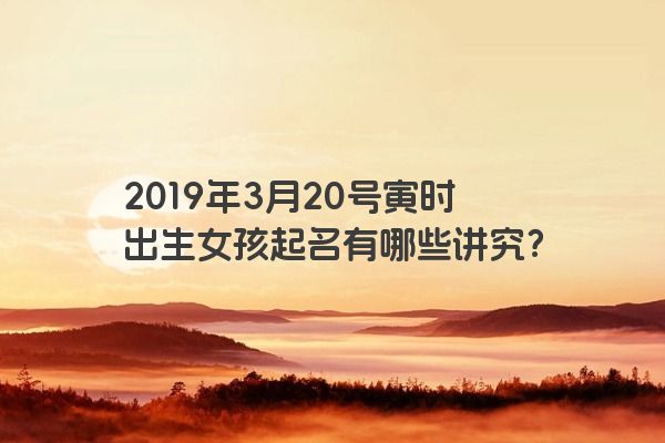 2019年3月20号寅时出生女孩起名有哪些讲究？