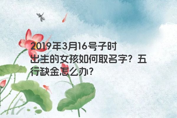 2019年3月16号子时出生的女孩如何取名字？五行缺金怎么办