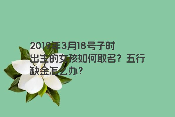 2019年3月18号子时出生的女孩如何取名?五行缺金怎么办?