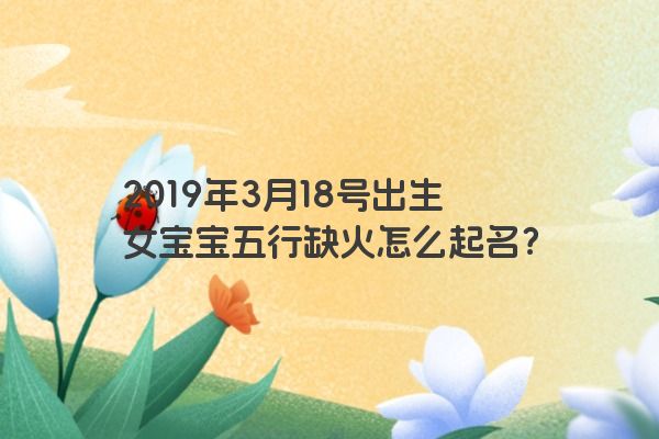 2019年3月18号出生女宝宝五行缺火怎么起名?