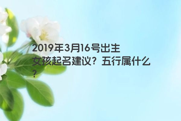 2019年3月16号出生女孩起名建议?五行属什么?