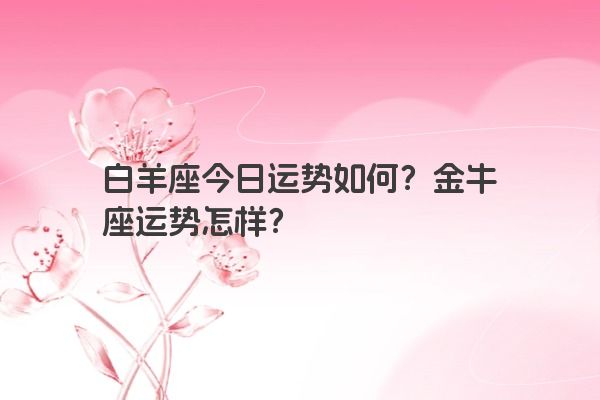 白羊座今日运势如何？金牛座运势怎样？