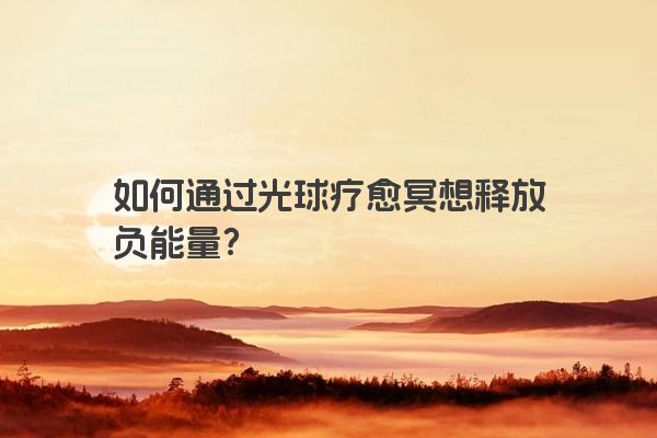 如何通过光球疗愈冥想释放负能量？