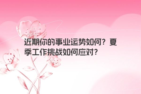 近期你的事业运势如何？夏季工作挑战如何应对？