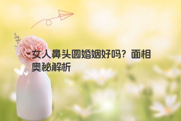女人鼻头圆婚姻好吗？面相奥秘解析