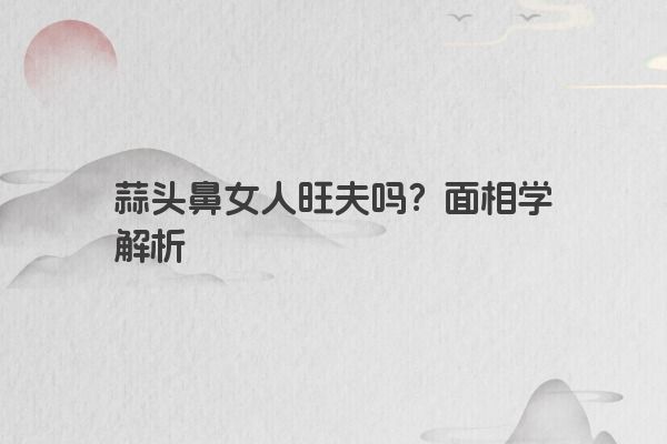 蒜头鼻女人旺夫吗？面相学解析