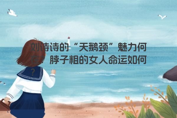 刘诗诗的“天鹅颈”魅力何在？脖子粗的女人命运如何？