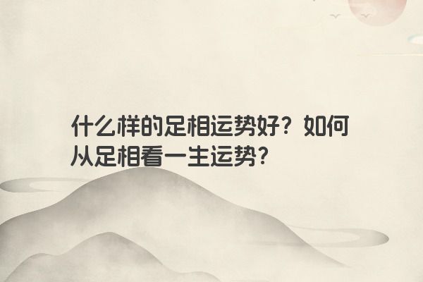 什么样的足相运势好？如何从足相看一生运势？