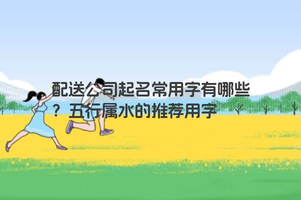 配送公司起名常用字有哪些？五行属水的推荐用字