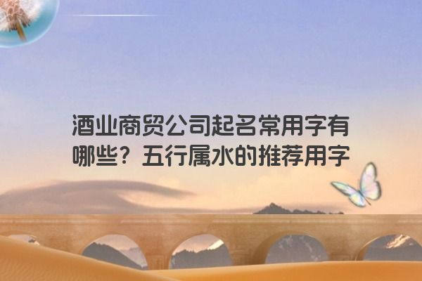 酒业商贸公司起名常用字有哪些？五行属水的推荐用字