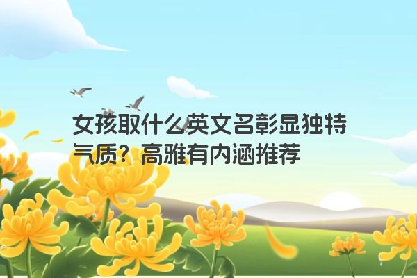 女孩取什么英文名彰显独特气质？高雅有内涵推荐