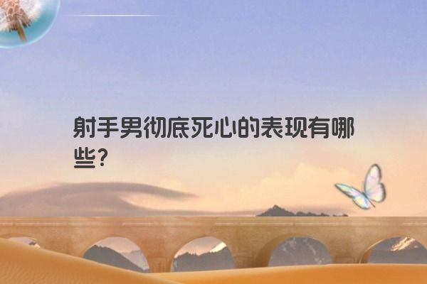 射手男彻底死心的表现有哪些？