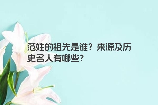 范姓的祖先是谁？来源及历史名人有哪些？