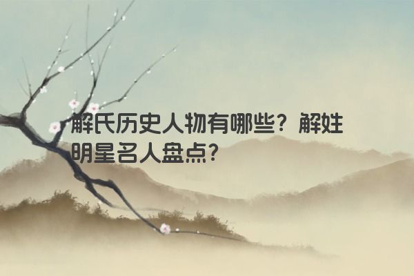 解氏历史人物有哪些？解姓明星名人盘点？