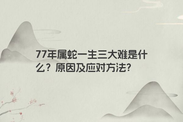 77年属蛇一生三大难是什么？原因及应对方法？