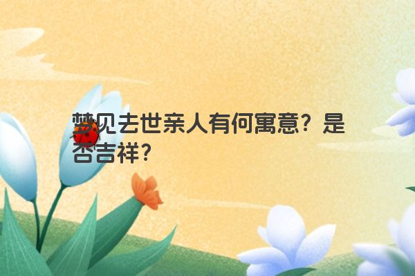 梦见去世亲人有何寓意？是否吉祥？
