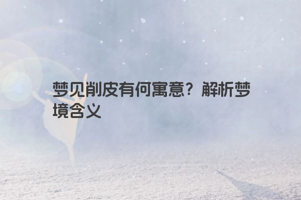 梦见削皮有何寓意？解析梦境含义